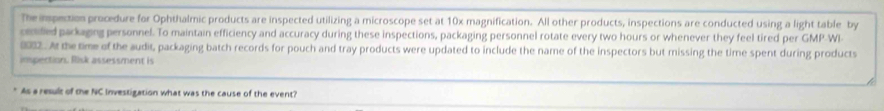 The imspection procedure for Ophthalmic products are inspected utilizing a microscope set at 10x magnification. All other products, inspections are conducted using a light table by 
ceded parkaging personnel. To maintain efficiency and accuracy during these inspections, packaging personnel rotate every two hours or whenever they feel tired per GMP-WI 
0912. At the time of the audit, packaging batch records for pouch and tray products were updated to include the name of the inspectors but missing the time spent during products 
imspection. Risk assessment is 
As a result of the NC Investigation what was the cause of the event?