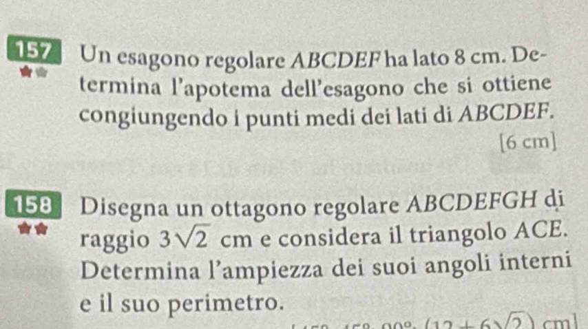 157 Un esagono regolare ABCDEF ha lato 8 cm. De- 
termina l’apotema dell’esagono che si ottiene 
congiungendo i punti medi dei lati di ABCDEF.
[6 cm]
158 Disegna un ottagono regolare ABCDEFGH di 
raggio 3sqrt(2)cm e considera il triangolo ACE. 
Determina l’ampiezza dei suoi angoli interni 
e il suo perimetro.
(12+6sqrt(2))cm]