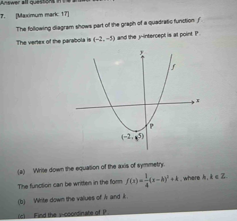 Answer all questions in the an
7. [Maximum mark: 17]
The following diagram shows part of the graph of a quadratic function ∫.
The vertex of the parabola is (-2,-5) and the y-intercept is at point P.
(a) Write down the equation of the axis of symmetry.
The function can be written in the form f(x)= 1/4 (x-h)^2+k , where h,k∈ Z.
(b) Write down the values of h and k.
(c) Find the v-coordinate of P.