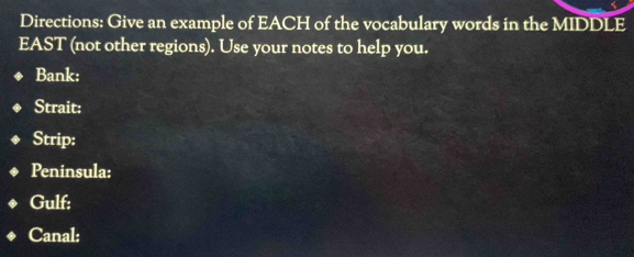 Directions: Give an example of EACH of the vocabulary words in the MIDDLE 
EAST (not other regions). Use your notes to help you. 
Bank: 
Strait: 
Strip: 
Peninsula: 
Gulf; 
Canal: