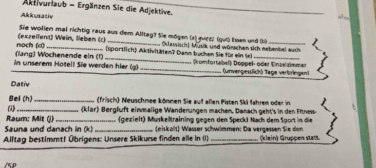 Aktivurlaub - Ergänzen Sie die Adjektive. 
Akkusativ 
ster 
Sie wollen mal richtig raus aus dem Alltag? Sie mögen (a) gutes (gut) Essen und (b) 
(exzeilent) Wein, lieben (c) _(klassisch) Musik und wünschen sich nebenbel auch 
noch (d) _(sportlich) Aktivitäten? Dann buchen Sie für ein (e) 
(lang) Wochenende eln (f) _ (komfortabel) Doppel- oder Einzelzimmer 
_in unserem Hotell Sie werden hier (g) _(unvergesslich) Tage verbringen 
Dativ 
Bel (h) _ (frisch) Neuschnee können Sie auf allen Pisten Ski fahren oder in 
(i) _(klar) Bergluft einmalige Wanderungen machen. Danach geht's in den Fitness- 
Raum: Mit (j) _(gezielt) Muskeltraining gegen den Speck! Nach dem Sport in die 
Sauna und danach in (k) (eiskalt) Wässer schwimmen: Da vergessen Sie den 
Alltag bestimmt! Übrigens: Unsere Skikurse finden alle in (1) _(klein) Gruppen statt. 
/5P