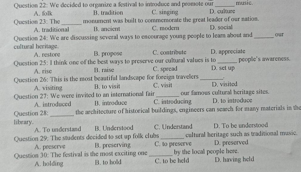 We decided to organize a festival to introduce and promote our_ music.
A. folk B. tradition C. singing D. culture
Question 23: The _monument was built to commemorate the great leader of our nation.
A. traditional B. ancient C. modern D. social
Question 24: We are discussing several ways to encourage young people to learn about and _our
cultural heritage.
A. restore B. propose C. contribute D. appreciate
Question 25: I think one of the best ways to preserve our cultural values is to _people’s awareness.
A. rise B. raise C. spread D. set up
Question 26: This is the most beautiful landscape for foreign travelers _.
A. visiting B. to visit C. visit D. visited
Question 27: We were invited to an international fair _our famous cultural heritage sites.
A. introduced B. introduce C. introducing D. to introduce
Question 28: _the architecture of historical buildings, engineers can search for many materials in the
library.
A. To understand B. Understood C. Understand D. To be understood
Question 29: The students decided to set up folk clubs _cultural heritage such as traditional music.
A. preserve B. preserving C. to preserve D. preserved
Question 30: The festival is the most exciting one _by the local people here.
A. holding B. to hold C. to be held D. having held