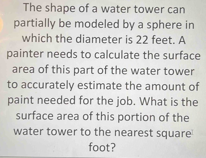 The shape of a water tower can 
partially be modeled by a sphere in 
which the diameter is 22 feet. A 
painter needs to calculate the surface 
area of this part of the water tower 
to accurately estimate the amount of 
paint needed for the job. What is the 
surface area of this portion of the 
water tower to the nearest square
foot?