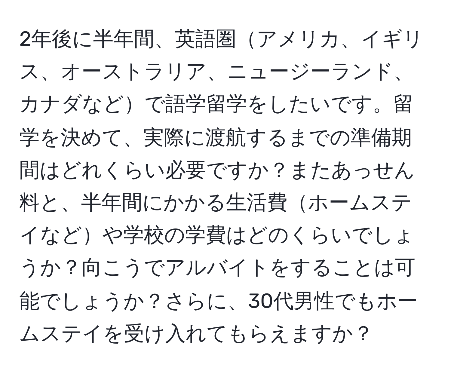 2年後に半年間、英語圏アメリカ、イギリス、オーストラリア、ニュージーランド、カナダなどで語学留学をしたいです。留学を決めて、実際に渡航するまでの準備期間はどれくらい必要ですか？またあっせん料と、半年間にかかる生活費ホームステイなどや学校の学費はどのくらいでしょうか？向こうでアルバイトをすることは可能でしょうか？さらに、30代男性でもホームステイを受け入れてもらえますか？