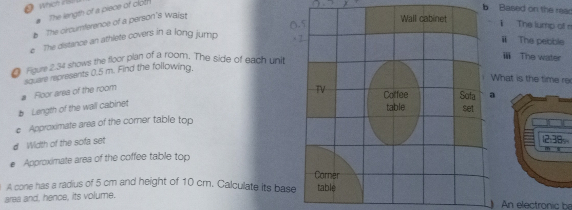 # The length of a piece of cloth 
b Based on the rear 
b The circumference of a person's waist 
i The lump of n 
c The distance an athlete covers in a long jump 
i The pebble 
Figure 2.34 shows the floor plan of a room. The side of each unit 
i The water 
square represents 0.5 m. Find the following. 
hat is the time re 
# Floor area of the room 
b Length of the wall cabinet 
c Approximate area of the corner table top 
d Width of the sofa set 
€ Approximate area of the coffee table top 
A cone has a radius of 5 cm and height of 10 cm. Calculate its base 
area and, hence, its volume. 
An electronic be