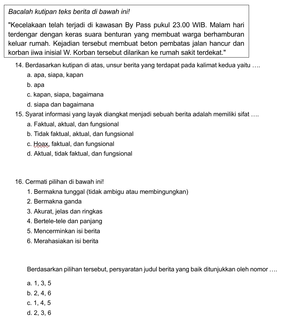 Bacalah kutipan teks berita di bawah ini!
"Kecelakaan telah terjadi di kawasan By Pass pukul 23.00 WIB. Malam hari
terdengar dengan keras suara benturan yang membuat warga berhamburan
keluar rumah. Kejadian tersebut membuat beton pembatas jalan hancur dan
korban iiwa inisial W. Korban tersebut dilarikan ke rumah sakit terdekat."
14. Berdasarkan kutipan di atas, unsur berita yang terdapat pada kalimat kedua yaitu ....
a. apa, siapa, kapan
b. apa
c. kapan, siapa, bagaimana
d. siapa dan bagaimana
15. Syarat informasi yang layak diangkat menjadi sebuah berita adalah memiliki sifat ....
a. Faktual, aktual, dan fungsional
b. Tidak faktual, aktual, dan fungsional
c. Hoax, faktual, dan fungsional
d. Aktual, tidak faktual, dan fungsional
16. Cermati pilihan di bawah ini!
1. Bermakna tunggal (tidak ambigu atau membingungkan)
2. Bermakna ganda
3. Akurat, jelas dan ringkas
4. Bertele-tele dan panjang
5. Mencerminkan isi berita
6. Merahasiakan isi berita
Berdasarkan pilihan tersebut, persyaratan judul berita yang baik ditunjukkan oleh nomor ....
a. 1, 3, 5
b. 2, 4, 6
c. 1, 4, 5
d. 2, 3, 6