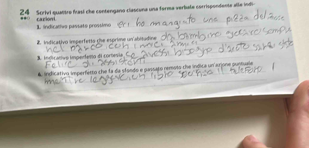 Scrivi quattro frasi che contengano ciascuna una forma verbale corrispondente alle indi- 
_ 
●●○ cazioni. 
1. indicativo passato prossimo 
2. indicativo imperfetto che esprime un'abitudine 
3. indicativo imperfetto di cortesia 
4. indicativo imperfetto che fa da sfondo e passato remoto che indica un azione puntuale