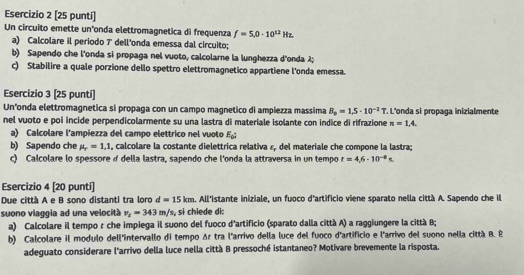 [25 punti]
Un circuito emette un’onda elettromagnetica di frequenza f=5,0· 10^(12)Hz
a) Calcolare il periodo 7 dell’onda emessa dal circuito;
b) Sapendo che l’onda si propaga nel vuoto, calcolarne la lunghezza d’onda 1;
c) Stabilire a quale porzione dello spettro elettromagnetico appartiene l’onda emessa.
Esercizio 3 [25 punti]
Un’onda elettromagnetica si propaga con un campo magnetico di ampiezza massima B_0=1,5· 10^(-2)T. L'onda si propaga inizialmente
nel vuoto e poi incide perpendicolarmente su una lastra di materiale isolante con indice di rifrazione n=1,4.
a) Calcolare l’ampiezza del campo elettrico nel vuoto E_0;
b) Sapendo che mu _r=1,1 , calcolare la costante dielettrica relativa & del materiale che compone la lastra;
c) Calcolare lo spessore d della lastra, sapendo che l’onda la attraversa in un tempo t=4,6· 10^(-8)s.
Esercizio 4 [20 punti]
Due città A e B sono distanti tra loro d=15km. All’istante iniziale, un fuoco d’artificio viene sparato nella città A. Sapendo che il
suono viaggia ad una velocità v_s=343m/s , si chiede di:
a) Calcolare il tempo t che impiega il suono del fuoco d’artificio (sparato dalla città A) a raggiungere la città B;
b) Calcolare il modulo dell'intervallo di tempo Δt tra l'arrivo della luce del fuoco d'artificio e l'arrivo del suono nella città B. È
adeguato considerare l’arrivo della luce nella città B pressoché istantaneo? Motivare brevemente la risposta.