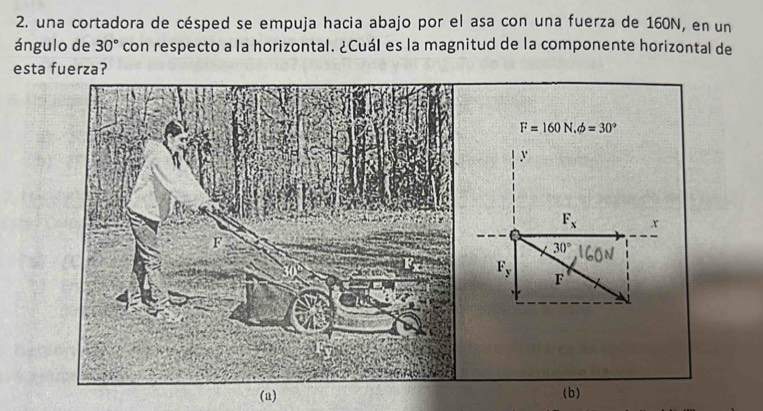 una cortadora de césped se empuja hacia abajo por el asa con una fuerza de 160N, en un 
ángulo de 30° con respecto a la horizontal. ¿Cuál es la magnitud de la componente horizontal de 
esta fuerza?
F=160N, phi =30°
y
F_x x
a
30°
F_y F
(a) (b)