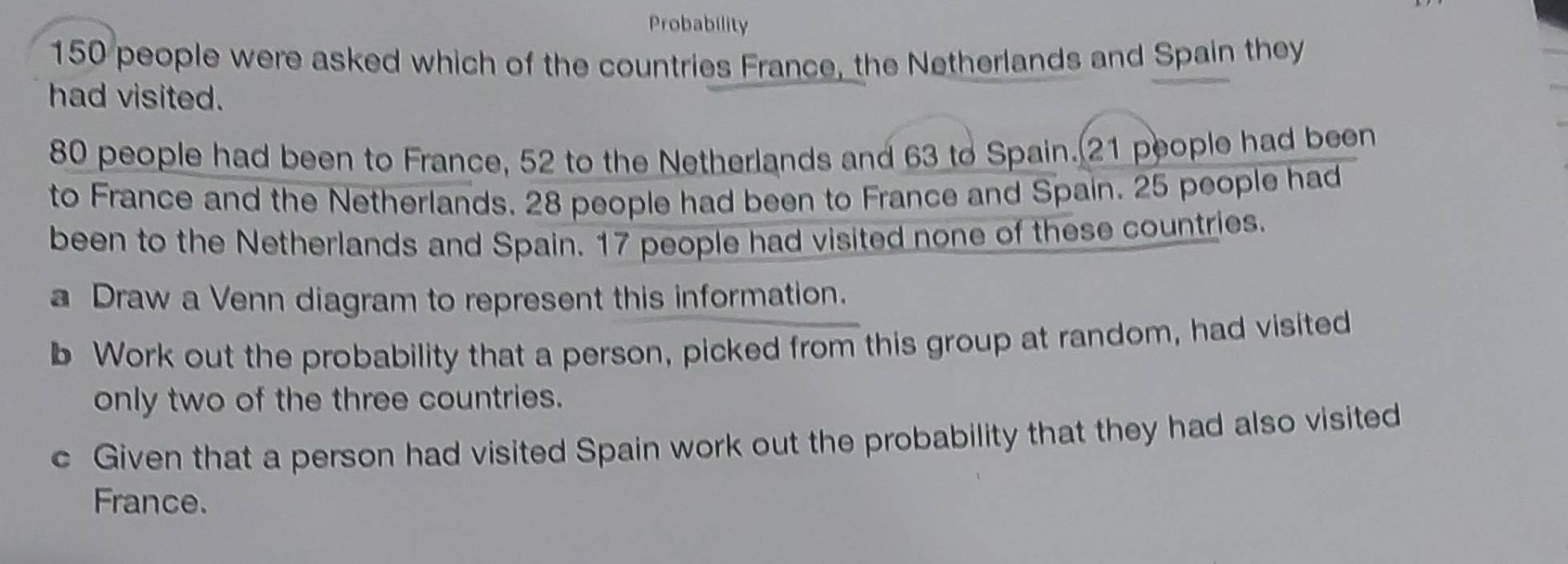 Probability
150 people were asked which of the countries France, the Netherlands and Spain they 
had visited.
80 people had been to France, 52 to the Netherlands and 63 to Spain. 21 people had been 
to France and the Netherlands. 28 people had been to France and Spain. 25 people had 
been to the Netherlands and Spain. 17 people had visited none of these countries. 
a Draw a Venn diagram to represent this information. 
b Work out the probability that a person, picked from this group at random, had visited 
only two of the three countries. 
c Given that a person had visited Spain work out the probability that they had also visited 
France.