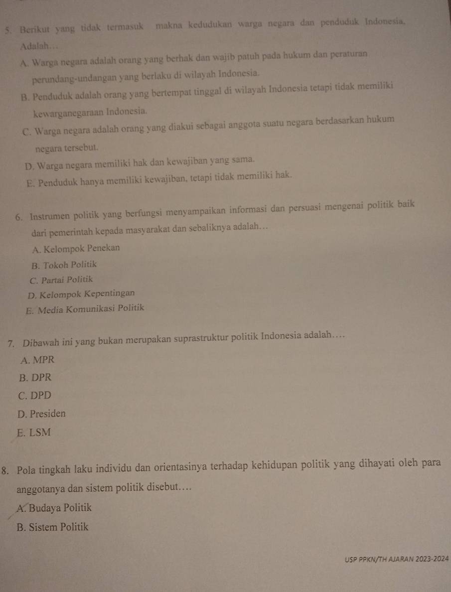 Berikut yang tidak termasuk makna kedudukan warga negara dan penduduk Indonesia.
Adalah…
A. Warga negara adalah orang yang berhak dan wajib patuh pada hukum dan peraturan
perundang-undangan yang berlaku di wilayah Indonesia.
B. Penduduk adalah orang yang bertempat tinggal di wilayah Indonesia tetapi tidak memiliki
kewarganegaraan Indonesia.
C. Warga negara adalah orang yang diakui sebagai anggota suatu negara berdasarkan hukum
negara tersebut.
D. Warga negara memiliki hak dan kewajiban yang sama.
E. Penduduk hanya memiliki kewajiban, tetapi tidak memiliki hak.
6. Instrumen politik yang berfungsi menyampaikan informasi dan persuasi mengenai politik baik
dari pemerintah kepada masyarakat dan sebaliknya adalah….
A. Kelompok Penekan
B. Tokoh Politik
C. Partai Politik
D. Kelompok Kepentingan
E. Media Komunikasi Politik
7. Dibawah ini yang bukan merupakan suprastruktur politik Indonesia adalah…
A. MPR
B. DPR
C. DPD
D. Presiden
E. LSM
8. Pola tingkah laku individu dan orientasinya terhadap kehidupan politik yang dihayati oleh para
anggotanya dan sistem politik disebut…
A. Budaya Politik
B. Sistem Politik
USP PPKN/TH AJARAN 2023-2024