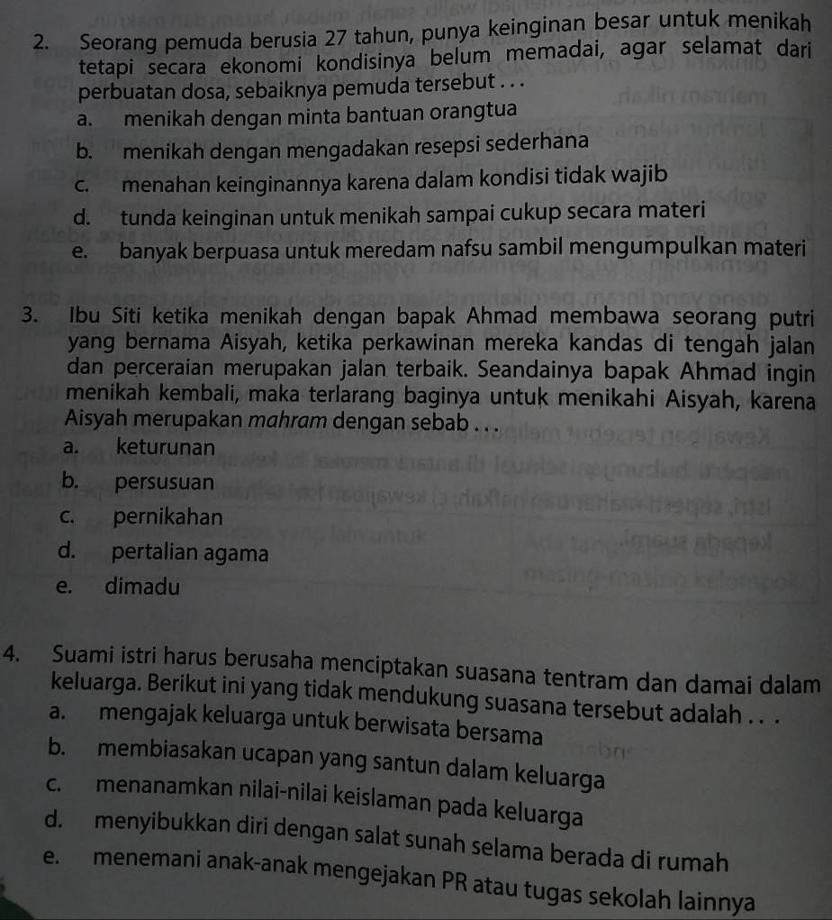 Seorang pemuda berusia 27 tahun, punya keinginan besar untuk menikah
tetapi secara ekonomi kondisinya belum memadai, agar selamat dari
perbuatan dosa, sebaiknya pemuda tersebut . . .
a. menikah dengan minta bantuan orangtua
b. menikah dengan mengadakan resepsi sederhana
c. menahan keinginannya karena dalam kondisi tidak wajib
d. tunda keinginan untuk menikah sampai cukup secara materi
e. banyak berpuasa untuk meredam nafsu sambil mengumpulkan materi
3. Ibu Siti ketika menikah dengan bapak Ahmad membawa seorang putri
yang bernama Aisyah, ketika perkawinan mereka kandas di tengah jalan
dan perceraian merupakan jalan terbaik. Seandainya bapak Ahmad ingin
menikah kembali, maka terlarang baginya untuk menikahi Aisyah, karena
Aisyah merupakan mahram dengan sebab . . .
a. keturunan
b. persusuan
c. pernikahan
d. pertalian agama
e. dimadu
4. Suami istri harus berusaha menciptakan suasana tentram dan damai dalam
keluarga. Berikut ini yang tidak mendukung suasana tersebut adalah . . .
a. mengajak keluarga untuk berwisata bersama
b. membiasakan ucapan yang santun dalam keluarga
c. menanamkan nilai-nilai keislaman pada keluarga
d. menyibukkan diri dengan salat sunah selama berada di rumah
e. menemani anak-anak mengejakan PR atau tugas sekolah lainnya