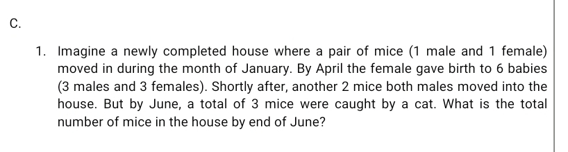 Imagine a newly completed house where a pair of mice (1 male and 1 female) 
moved in during the month of January. By April the female gave birth to 6 babies 
(3 males and 3 females). Shortly after, another 2 mice both males moved into the 
house. But by June, a total of 3 mice were caught by a cat. What is the total 
number of mice in the house by end of June?