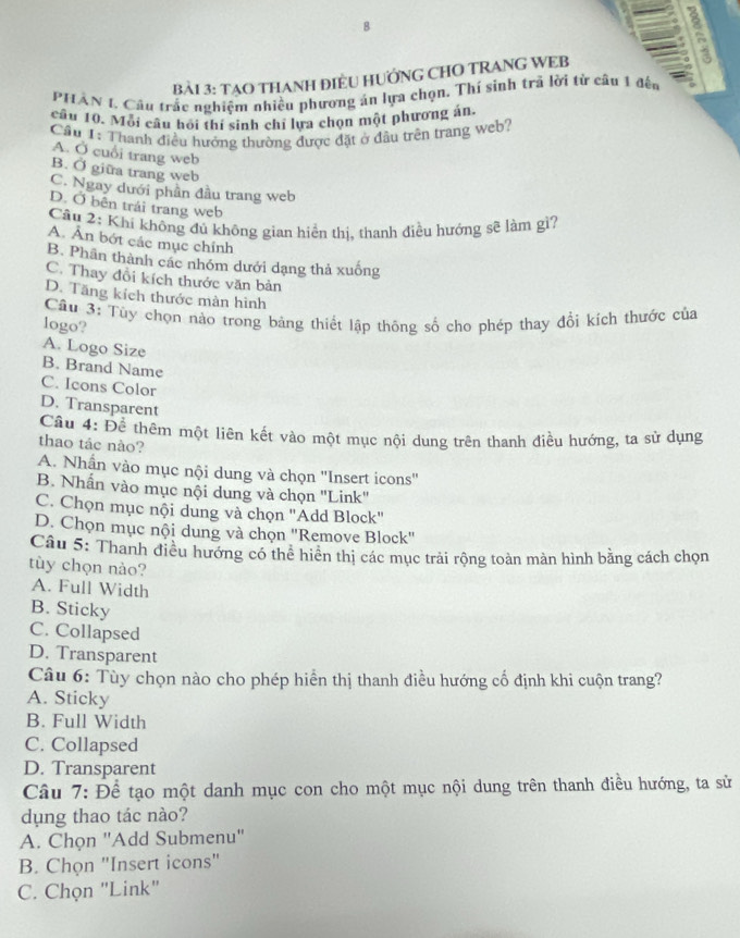 TẠO THANH ĐIÈU HƯỚNG CHO TRANG WEB
PHAN 1, Cầu trắc nghiệm nhiều phương án lựa chọn. Thí sinh trã lời từ câu 1 đến 。
câu 10. Mỗi câu hồi thí sinh chỉ lựa chọn một phương án.
Cầu I: Thanh điều hưởng thường được đặt ở đầu trên trang web?
A. Ở cuổi trang web
B. Ở giữa trang web
C. Ngay dưới phần đầu trang web
D. Ở bên trái trang web
Câu 2: Khi không đủ không gian hiển thị, thanh điều hướng sẽ làm gì?
A. Ấn bót các mục chính
B. Phân thành các nhóm dưới dạng thả xuống
C. Thay đổi kích thước văn bản
D. Tăng kích thước màn hình
Câu 3: Tùy chọn nào trong bảng thiết lập thông số cho phép thay đổi kích thước của
logo?
A. Logo Size
B. Brand Name
C. Icons Color
D. Transparent
Cầu 4: Để thêm một liên kết vào một mục nội dung trên thanh điều hướng, ta sử dụng
thao táe nào?
A. Nhận vào mục nội dung và chọn ''Insert icons''
B. Nhấn vào mục nội dung và chọn "Link"
C. Chọn mục nội dung và chọn ''Add Block''
D. Chọn mục nội dung và chọn ''Remove Block''
Câu 5: Thanh điều hướng có thể hiển thị các mục trải rộng toàn màn hình bằng cách chọn
tùy chọn nào?
A. Full Width
B. Sticky
C. Collapsed
D. Transparent
Câu 6: Tùy chọn nào cho phép hiển thị thanh điều hướng cố định khi cuộn trang?
A. Sticky
B. Full Width
C. Collapsed
D. Transparent
Câu 7: Để tạo một danh mục con cho một mục nội dung trên thanh điều hướng, ta sử
dụng thao tác nào?
A. Chọn "Add Submenu"
B. Chọn "Insert icons"
C. Chọn "Link"