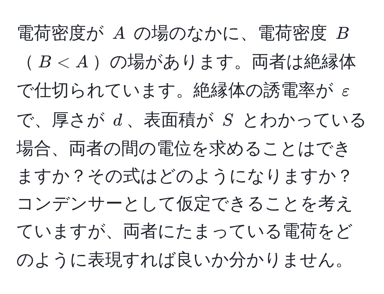 電荷密度が $A$ の場のなかに、電荷密度 $B$$B < A$の場があります。両者は絶縁体で仕切られています。絶縁体の誘電率が $varepsilon$ で、厚さが $d$、表面積が $S$ とわかっている場合、両者の間の電位を求めることはできますか？その式はどのようになりますか？コンデンサーとして仮定できることを考えていますが、両者にたまっている電荷をどのように表現すれば良いか分かりません。