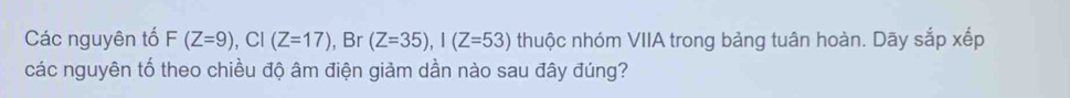 Các nguyên tố F(Z=9), CI(Z=17) , Br (Z=35), I(Z=53) thuộc nhóm VIIA trong bảng tuân hoàn. Dãy sắp xếp 
các nguyên tố theo chiều độ âm điện giảm dần nào sau đây đúng?