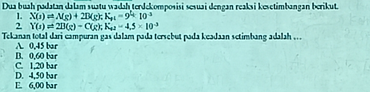 Dua buah padatan dalam suatu wadah terdekomposisi sesuai dengan reaksi kesetimbangan berikut.
1. N(s)leftharpoons N(s)+2B(g);K_s=9°10^(-3)
2 Y(s)leftharpoons 2B(s)-C(g); K_e2=4,5* 10^(-3)
Tekanan total dari campuran gas dalam pada tersebut pada keadaan setimbang adalah ...
A. 0,45 bar
B. 0,60 bar
C. 1,20 bar
D. 4,50 bar
E. 6,00 bar