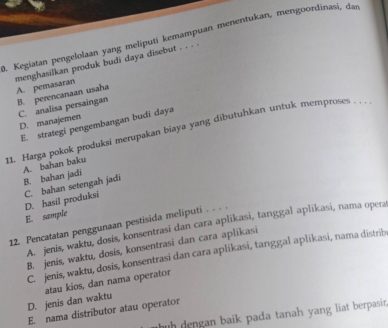 Kegiatan pengelolaan yang meliputi kemampuan menentukan, mengoordinasi, dan
menghasilkan produk budi daya disebut . . . .
A. pemasaran
B. perencanaan usaha
C. analisa persaingan
D. manajemen
E. strategi pengembangan budi daya
11. Harga pokok produksi merupakan biaya yang dibutuhkan untuk memproses . . .
A. bahan baku
B. bahan jadi
C. bahan setengah jadi
D. hasil produksi
E. sample
12. Pencatatan penggunaan pestisida meliputi . . . .
A. jenis, waktu, dosis, konsentrasi dan cara aplikasi, tanggal aplikasi, nama opera
B. jenis, waktu, dosis, konsentrasi dan cara aplikasi
C. jenis, waktu, dosis, konsentrasi dan cara aplikasi, tanggal aplikasi, nama distrib
atau kios, dan nama operator
D. jenis dan waktu
E. nama distributor atau operator
huh dengan baik pada tanah yang liat berpasin.