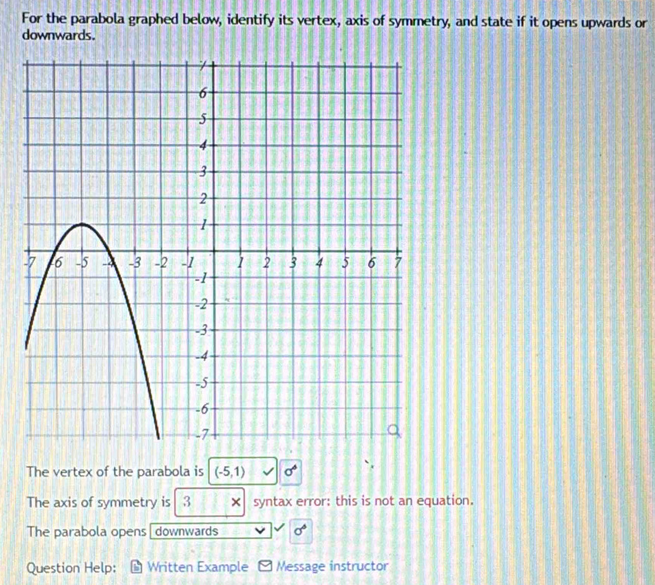 For the parabola graphed below, identify its vertex, axis of symmetry, and state if it opens upwards or 
downwards. 
The vertex of the parabola is (-5,1) sigma^6
The axis of symmetry is 3 × syntax error: this is not an equation. 
The parabola opens downwards sigma°
Question Help: Written Example Message instructor