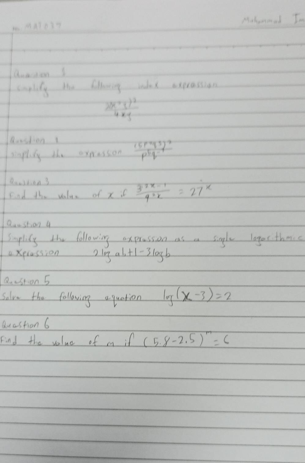 Muhemmed Im 
Quaaion I 
cimplily the fillring wdax expression
frac 2(x+y)^24xy
Rustion 1 
singlisy the expression frac (5p^4q^3)^2p^5q^(-4)
Qeestion 3 
Fnd the value of x if  (3^(2x-1))/4^(2x) =27^x
Qaustion 4 
Smplisy the following axprassion as a single lager thmic 
a xplassion 2 l0g alt -1-3log b
Quastion 5 
Salve the following a quation log (x-3)=2
Quastion 6 
Find the value of m if (5.8-2.5)^m=6