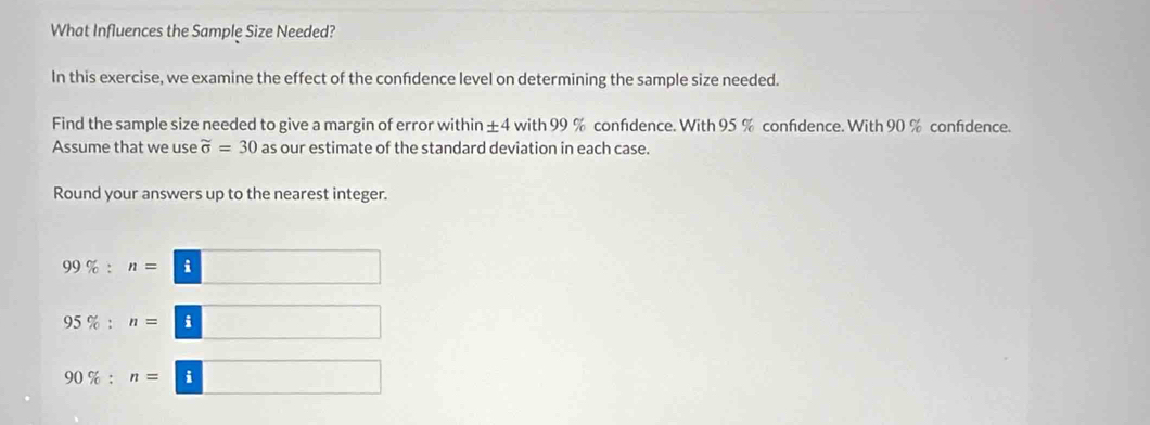 What Influences the Sample Size Needed? 
In this exercise, we examine the effect of the confdence level on determining the sample size needed. 
Find the sample size needed to give a margin of error within ±4 with 99 % confidence. With 95 % confidence. With 90 % confidence. 
Assume that we use widehat o=30 as our estimate of the standard deviation in each case. 
Round your answers up to the nearest integer.
99% :n=□
95% :n=□
90% :n=□