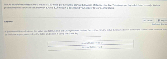 Trucks in a delivery fleet travel a mean of 110 miles per day with a standard deviation of 26 miles per day. The mileage per day is distributed normally. Find the 
probabillity that a truck drives between 63 and 125 miles in a day. Round your answer to four decimal places. 
= Tables 
Amswer Keypud 
Krybcard Shorto 
if you would like to look up the vallue in a table, select the table you want to view, then either click the cell at the intersection of the row and column or use the arrow keys 
ts fmd the appropnate cell in the table and select it using the Space key. 
Normal Table == to −2 
Normail Table -= 10.2