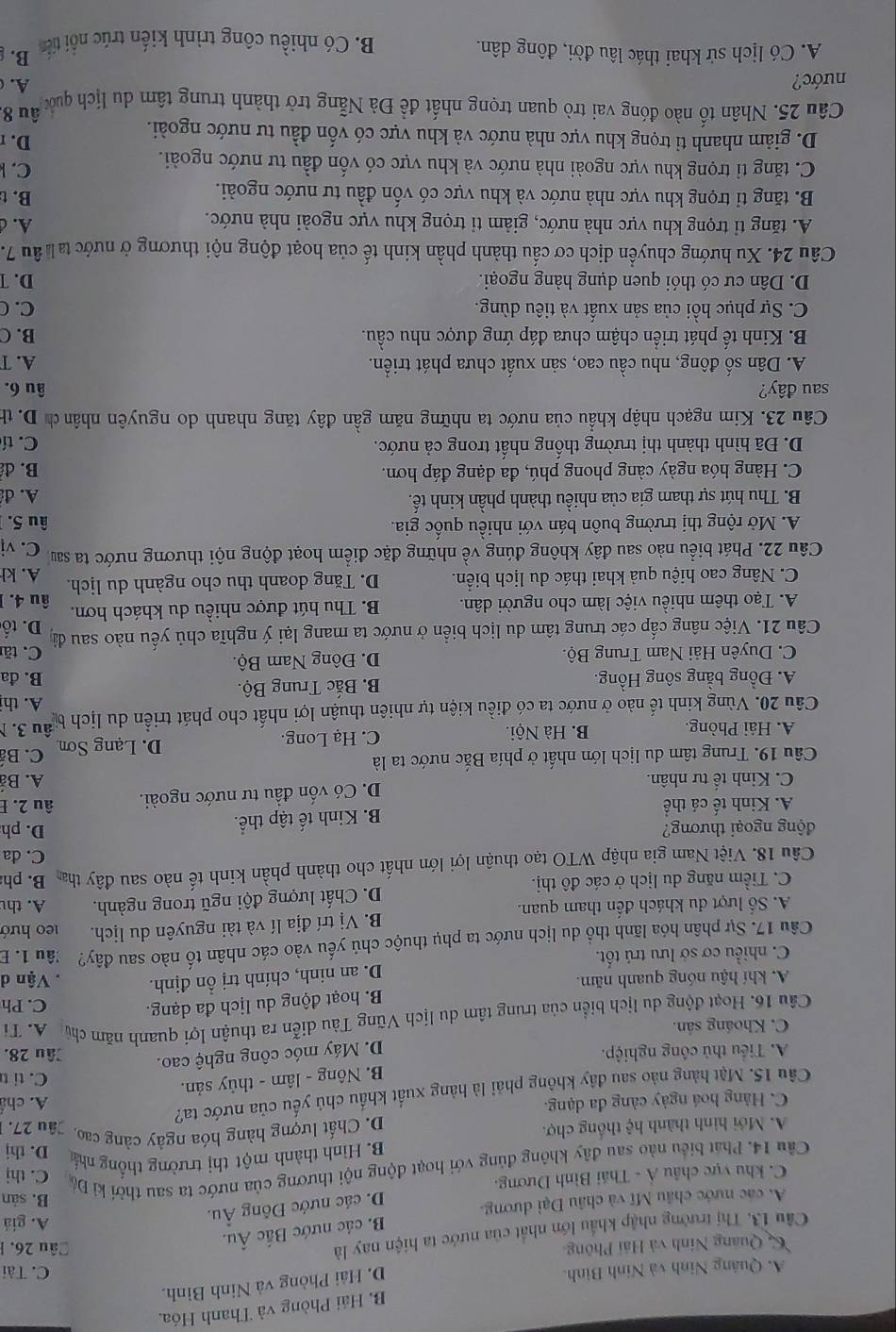 B. Hải Phòng và Thanh Hóa,
D. Hải Phòng và Ninh Bình.
A. Quảng Ninh và Ninh Bình. C. Tài
Quang Ninh và Hải Phông Câu 26. 1
Câu 13. Thị trường nhập khẩu lớn nhất của nước ta hiện nay là
B. các nước Bắc Âu.
D. các nước Đông Âu.
A. giá
A. các nước châu Mĩ và châu Đại dương. B. sản
C. khu vực châu Á - Thái Bình Dương.
Cầu 14. Phát biểu nào sau đây không đủng với hoạt động nội thương của nước ta sau thời kì Đá C. thị
B. Hình thành một thị trường thống nhất D. thj
D. Chất lượng hàng hóa ngây càng cao.
A. Mới hình thành hệ thống chợ. Jâu 27.
C. Hàng hoá ngày càng đa dạng.
Câu 15. Mặt hàng nào sau đây không phải là hàng xuất khẩu chủ yếu của nước ta? A. chá
B. Nông - lâm - thủy sản.
C. tit
D. Máy móc công nghệ cao.
A. Tiểu thủ công nghiệp. Jâu 28.
C. Khoáng sản.
Câu 16. Hoạt động du lịch biển của trung tâm du lịch Vũng Tàu diễn ra thuận lợi quanh năm chủ A. Ti
A. khí hậu nóng quanh năm. B. hoạt động du lịch đa dạng.
C. Ph
C. nhiều cơ sở lưu trú tốt. D. an ninh, chính trị ồn định.
Vận d
Câu 17. Sự phân hóa lãnh thổ du lịch nước ta phụ thuộc chủ yếu vào các nhân tố nào sau đây? :âu 1. E
A. Số lượt du khách đến tham quan. B. Vị trí địa lí và tài nguyên du lịch. 1e0 hướ
C. Tiềm năng du lịch ở các đô thị. D. Chất lượng đội ngũ trong ngành. A. th
Câu 18. Việt Nam gia nhập WTO tạo thuận lợi lớn nhất cho thành phần kinh tế nào sau đây tha B. ph
C. đa
động ngoại thương? D. ph
A. Kinh tế cá thể B. Kinh tế tập thể.
C. Kinh tế tư nhân. D. Có vốn đầu tư nước ngoài. âu 2. E
A. Bả
Câu 19. Trung tâm du lịch lớn nhất ở phía Bắc nước ta là C. B
A. Hải Phòng. B. Hà Nội. C. Hạ Long. D. Lạng Sơn
Câu 20. Vùng kinh tế nào ở nước ta có điều kiện tự nhiên thuận lợi nhất cho phát triển du lịch bể âu 3. N
A. th
A. Đồng bằng sông Hồng.  B. Bắc Trung Bộ.
B. đa
C. Duyên Hải Nam Trung Bộ. D. Đông Nam Bộ. C. tă
Câu 21. Việc nâng cấp các trung tâm du lịch biển ở nước ta mang lại ý nghĩa chủ yếu nào sau đâ D. tố
A. Tạo thêm nhiều việc làm cho người dân. B. Thu hút được nhiều du khách hơn. âu 4. 
C. Nâng cao hiệu quả khai thác du lịch biển. D. Tăng doanh thu cho ngành du lịch. A. kh
Câu 22. Phát biểu nào sau đây không đúng về những đặc điểm hoạt động nội thương nước ta sau C. vị
A. Mở rộng thị trường buôn bán với nhiều quốc gia. âu 5.
B. Thu hút sự tham gia của nhiều thành phần kinh tế. A. đ
C. Hàng hóa ngày càng phong phú, đa dạng đáp hơn. B. đ
D. Đã hình thành thị trường thống nhất trong cả nước. C. tí
Câu 23. Kim ngạch nhập khẩu của nước ta những năm gần đây tăng nhanh do nguyên nhân ch D. th
sau đây? âu 6.
A. Dân số đông, nhu cầu cao, sản xuất chưa phát triển. A. T
B. Kinh tế phát triển chậm chưa đáp ứng được nhu cầu. B. C
C. Sự phục hồi của sản xuất và tiêu dùng. C. C
D. Dân cư có thói quen dụng hàng ngoại. D. T
Câu 24. Xu hướng chuyển dịch cơ cấu thành phần kinh tế của hoạt động nội thương ở nước ta h âu 7.
A. tăng tỉ trọng khu vực nhà nước, giảm tỉ trọng khu vực ngoài nhà nước.
A. d
B. tăng tỉ trọng khu vực nhà nước và khu vực có vốn đầu tư nước ngoài. B. t
C. tăng tỉ trọng khu vực ngoài nhà nước và khu vực có vốn đầu tư nước ngoài.
C. 
D. r
D. giảm nhanh tỉ trọng khu vực nhà nước và khu vực có vốn đầu tư nước ngoài. âu 8.
Câu 25. Nhân tố nào đóng vai trò quan trọng nhất đề Đà Nẵng trở thành trung tâm du lịch quốc
nước?
A.
A. Có lịch sử khai thác lâu đời, đông dân.
B. Có nhiều công trình kiến trúc nổi tiến B.