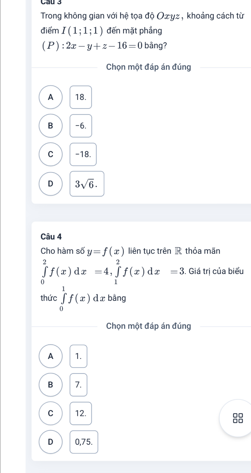 Cau 3
Trong không gian với hệ tọa độ Oxyz , khoảng cách từ
điểm I(1;1;1) đến mặt phẳng
(P):2x-y+z-16=0 bằng?
Chọn một đáp án đúng
A 18.
B -6.
C -18.
D 3sqrt(6). 
Câu 4
Cho hàm số y=f(x) liên tục trên R thỏa mãn
∈tlimits _0^2f(x)dx=4, ∈tlimits _1^2f(x)dx=3. Giá trị của biểu
thức ∈tlimits _0^1f(x) d x bằng
Chọn một đáp án đúng
A 1.
B 7.
C 12.
88
D 0,75.