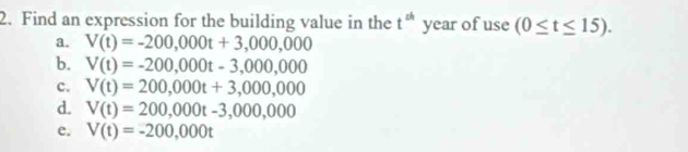 Find an expression for the building value in the t^(th) year of use (0≤ t≤ 15).
a. V(t)=-200,000t+3,000,000
b. V(t)=-200,000t-3,000,000
c. V(t)=200,000t+3,000,000
d. V(t)=200,000t-3,000,000
e. V(t)=-200,000t