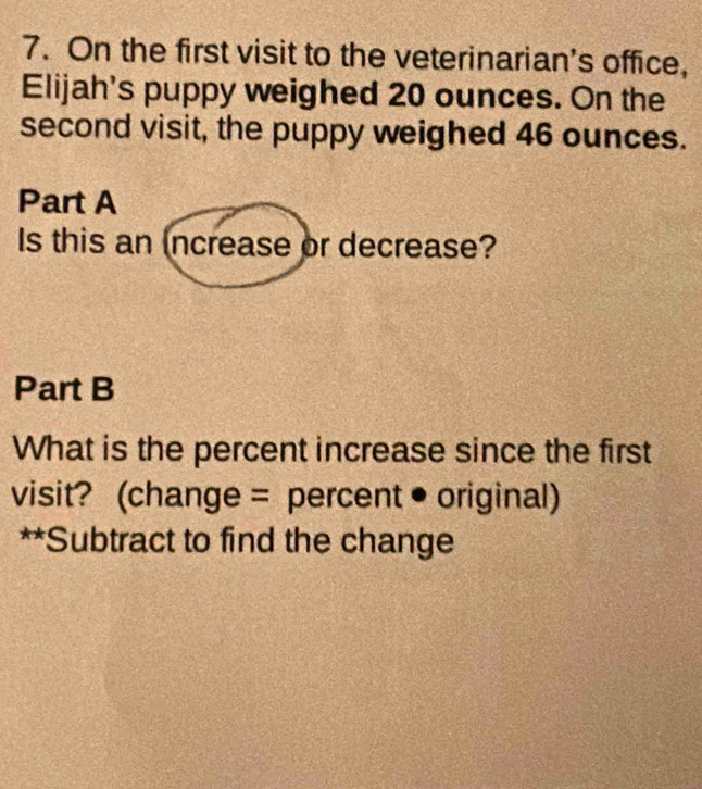 On the first visit to the veterinarian's office, 
Elijah's puppy weighed 20 ounces. On the 
second visit, the puppy weighed 46 ounces. 
Part A 
Is this an increase or decrease? 
Part B 
What is the percent increase since the first 
visit? (change = percent • original) 
**Subtract to find the change