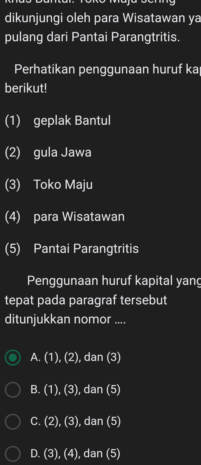 dikunjungi oleh para Wisatawan ya
pulang dari Pantai Parangtritis.
Perhatikan penggunaan huruf ka
berikut!
(1) geplak Bantul
(2) gula Jawa
(3) Toko Maju
(4) para Wisatawan
(5) Pantai Parangtritis
Penggunaan huruf kapital yang
tepat pada paragraf tersebut
ditunjukkan nomor ....
A. (1),(2) , dan (3)
B. (1),(3) ), dan (5)
I
C. (2),(3) , dan (5)
D. (3),(4) , dan (5)