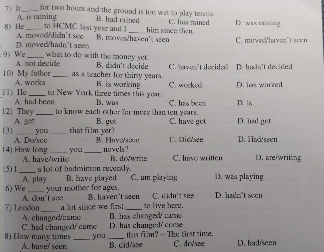It_ for two hours and the ground is too wet to play tennis.
B. had rained
A. is raining C. has rained D. was raining
8) He_ to HCMC last year and I _him since then.
A. moved/didn’t see B. moves/haven’t seen
C. moved/haven’t seen
D. moved/hadn’t seen
9) We _what to do with the money yet.
A. not decide B. didn’t decide C. haven’t decided D. hadn’t decided
10) My father_ as a teacher for thirty years.
A. works B. is working C. worked D. has worked
11) He_ to New York three times this year.
A. had been B. was C. has been D. is
12) They_ to know each other for more than ten years.
A. get B. got C. have got D. had got
13) _you _that film yet?
A. Do/see B. Have/seen C. Did/see D. Had/seen
14) How long_ you_ novels?
A. have/write B. do/write C. have written D. are/writing
15) I _a lot of badminton recently.
A. play B. have played C. am playing D. was playing
6) We_ your mother for ages.
A. don’t see B. haven’t seen C. didn’t see D. hadn’t seen
7) London_ a lot since we first _to live here.
A. changed/came B. has changed/ came
C. had changed/ came D. has changed/ come
8) How many times _you _this film? - The first time.
A. have/ seen B. did/see C. do/see D. had/seen