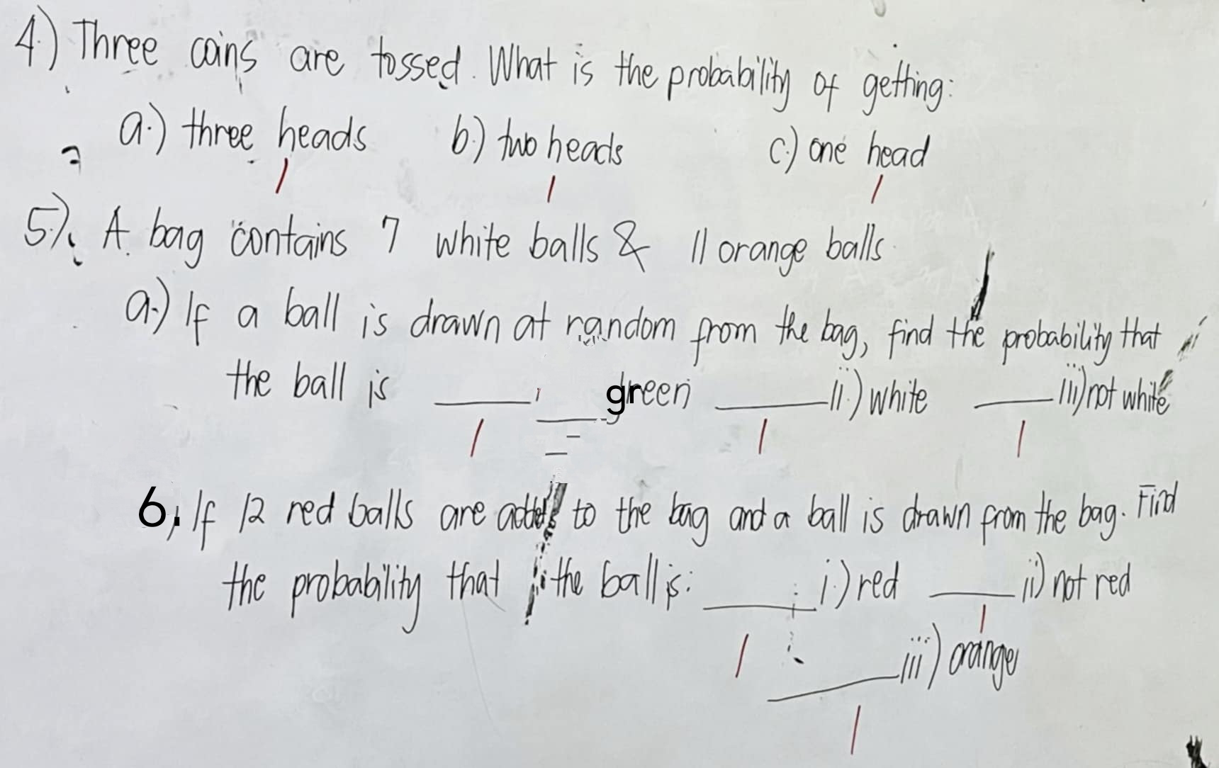 Three cains are tossed. What is the probability of getting
A
a: three heads () two heads
() one head
57. A. bag contains 7 white balls 1 orange balls
a) If a ball is drawn at random from the bag, find the probability that i
the ball is ___(1) white _() not whire
green
1
6) If 12 red balls are atle to the bag and a ball is drawn from the bag. Find
the probabality that irthe ball. _i)red_
i not red