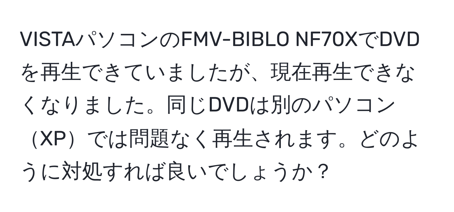 VISTAパソコンのFMV-BIBLO NF70XでDVDを再生できていましたが、現在再生できなくなりました。同じDVDは別のパソコンXPでは問題なく再生されます。どのように対処すれば良いでしょうか？