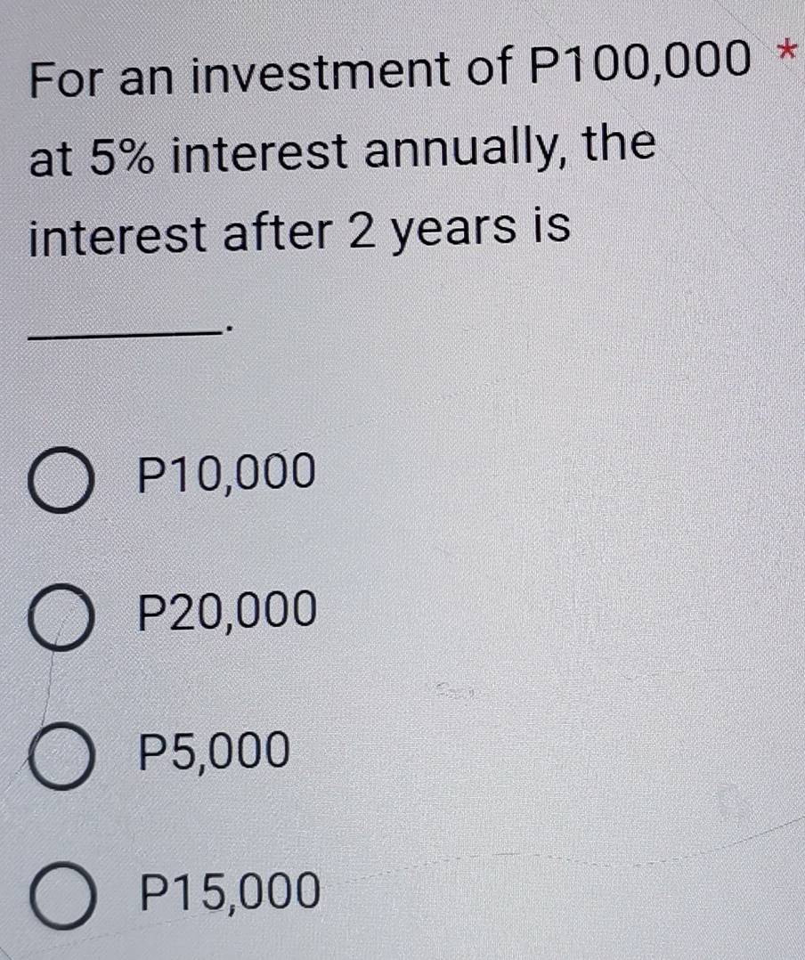 For an investment of P100,000 *
at 5% interest annually, the
interest after 2 years is
_.
P10,000
P20,000
P5,000
P15,000