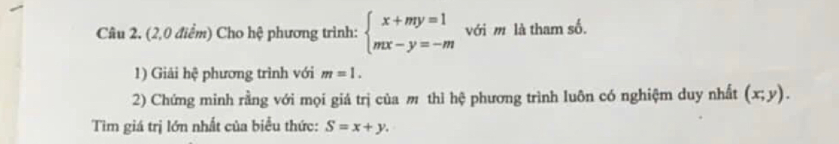 (2,0 điểm) Cho hệ phương trình: beginarrayl x+my=1 mx-y=-mendarray. với m là tham số. 
1) Giải hệ phương trình với m=1. 
2) Chứng minh rằng với mọi giá trị của m thì hhat c phương trình luôn có nghiệm duy nhất (x;y). 
Tìm giá trị lớn nhất của biểu thức: S=x+y.