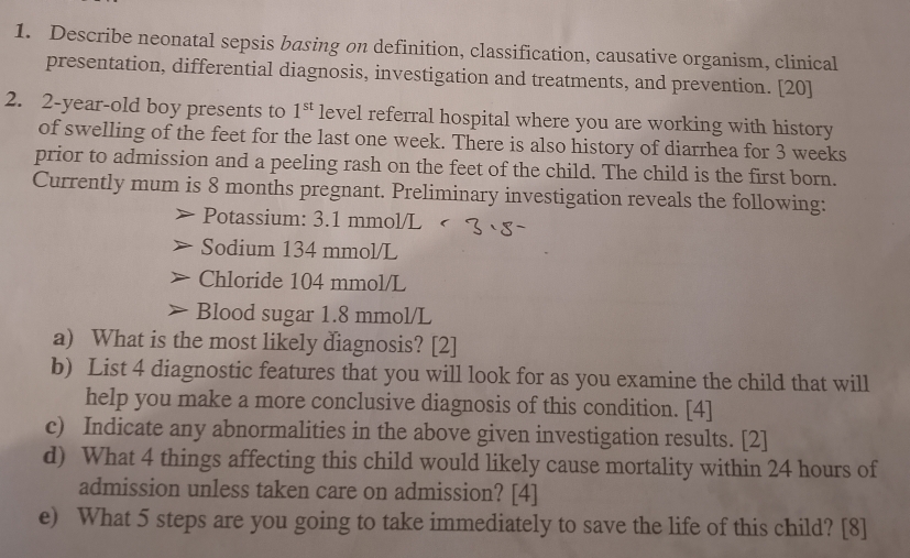 Describe neonatal sepsis basing on definition, classification, causative organism, clinical 
presentation, differential diagnosis, investigation and treatments, and prevention. [20] 
2. 2-year-old boy presents to 1^(st) level referral hospital where you are working with history 
of swelling of the feet for the last one week. There is also history of diarrhea for 3 weeks
prior to admission and a peeling rash on the feet of the child. The child is the first born. 
Currently mum is 8 months pregnant. Preliminary investigation reveals the following: 
Potassium: 3.1 mmol/L
Sodium 134 mmol/L
Chloride 104 mmol/L
Blood sugar 1.8 mmol/L
a) What is the most likely diagnosis? [2] 
b) List 4 diagnostic features that you will look for as you examine the child that will 
help you make a more conclusive diagnosis of this condition. [4] 
c) Indicate any abnormalities in the above given investigation results. [2] 
d) What 4 things affecting this child would likely cause mortality within 24 hours of 
admission unless taken care on admission? [4] 
e) What 5 steps are you going to take immediately to save the life of this child? [8]