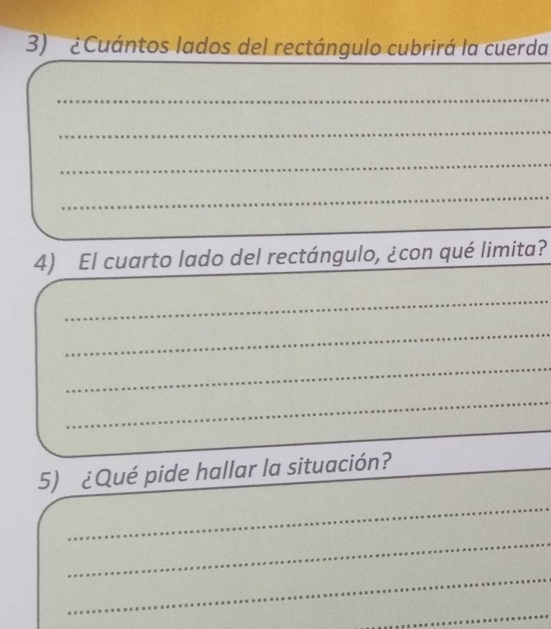 ¿ Cuántos lados del rectángulo cubrirá la cuerda 
_ 
_ 
_ 
_ 
_ 
4) El cuarto lado del rectángulo, ¿con qué limita? 
_ 
_ 
_ 
_ 
5) ¿Qué pide hallar la situación? 
_ 
_ 
_ 
_ 
_