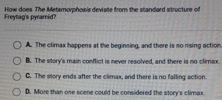 How does The Metamorphosis deviate from the standard structure of
Freytag's pyramid?
A. The climax happens at the beginning, and there is no rising action.
B. The story's main conflict is never resolved, and there is no climax.
C. The story ends after the climax, and there is no falling action.
D. More than one scene could be considered the story's climax.