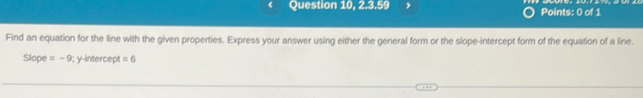 Question 10, 2.3.59 Points: 0 of 1 
Find an equation for the line with the given properties. Express your answer using either the general form or the slope-intercept form of the equation of a line. 
Slope =-9; y-intercept =6