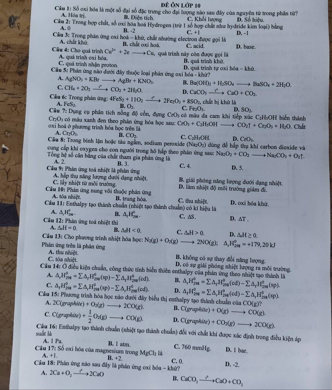 Đẻ Ôn lớp 10
Câu 1: Số oxi hóa là một số đại số đặc trưng cho đại lượng nào sau đây của nguyên tử trong phân tử?
A. Hóa trị. B. Điện tích. C. Khối lượng D. Số hiệu.
Câu 2: Trong hợp chất, số oxi hóa hoá Hydrogen (trừ 1 số hợp chất như hydride kim loại) bằng
A. 0 B. -2
C. +1 D. -1
Câu 3: Trong phản ứng oxi hoá - khử, chất nhường electron được gọi là
A. chất khử. B. chất oxi hoá. C. acid. D. base.
Câu 4: Cho quá trình Cu^(2+)+2e to Cu, 1, quá trình này còn được gọi là
A. quá trình oxi hóa.
B. quá trình khử.
C. quá trình nhận proton. D. quá trình tự oxi hóa - khử.
Câu 5: Phản ứng nào dưới đây thuộc loại phản ứng oxi hóa - khử?
A. AgNO_3+KBrto AgBr+KNO_3. B. Ba(OH)_2+H_2SO_4to BaSO_4+2H_2O.
C. CH_4+2O_2xrightarrow t°CO_2+2H_2O. D. CaCO_3xrightarrow t°CaO+CO_2.
*  Câu 6: Trong phản ứng: 4FeS_2+11O_2 xrightarrow t°2Fe_2O_3+8SO_2, ,  chất bị khử là
A. FeS_2.
B. O_2.
C. Fe_2O_3. D. SO_2.
Câu 7: Dụng cụ phân tích nồng độ cồn, đựng CrO_3 có màu da cam khi tiếp xúc C_2H_5O H biến thành
Cr_2O_3 có màu xanh đen theo phản ứng hóa học sau: CrO_3+C_2H_5OH _  CO_2uparrow +Cr_2O_3+H_2O
oxi hoá ở phương trình hóa học trên là . Chất
A. Cr_2O_3.
B. CO_2.
C. C_2H_5OH. D. CrO_3.
Câu 8: Trong bình lặn hoặc tàu ngầm, sodium peroxide ( Na_2O_2) dùng để hấp thụ khí carbon dioxide và
cung cấp khí oxygen cho con người trong hô hấp theo phản ứng sau: Na_2O_2+CO_2to Na_2CO_3+O_2uparrow .
Tổng hệ số cân bằng của chất tham gia phản ứng là
A. 2. B. 3. C. 4. D. 5.
Câu 9: Phản ứng toả nhiệt là phản ứng
A. hấp thụ năng lượng dưới dạng nhiệt. B. giải phóng năng lượng dưới dạng nhiệt.
C. lấy nhiệt từ môi trường. D. làm nhiệt độ môi trường giảm đi.
Câu 10: Phản ứng nung vôi thuộc phản ứng
A. tỏa nhiệt. B. trung hòa. C. thu nhiệt. D. oxi hóa khử.
Câu 11: Enthalpy tạo thành chuẩn (nhiệt tạo thành chuẩn) có kí hiệu là
A. △ _rH_(298)^0. B. △ _fH_(298)^0. C. △S . D. △ T.
Câu 12: Phản ứng toả nhiệt thì
A. △ _rH=0.
B. △ _fH<0. C. △ _rH>0. D. △ _rH≥ 0.
Câu 13: Cho phương trình nhiệt hóa học: N_2(g)+O_2(g)to 2NO(g); △ _rH_(298)^0=+179,20kJ
Phản ứng trên là phản ứng
A. thu nhiệt. B. không có sự thay đổi năng lượng.
C. tỏa nhiệt. D. có sự giải phóng nhiệt lượng ra môi trường.
Câu 14:( Ở điều kiện chuẩn, công thức tính biến thiên enthalpy của phản ứng theo nhiệt tạo thành là
A. △ _rH_(298)^0=sumlimits △ _fH_(298)^0(sp)-sumlimits △ _fH_(298)^0(cd). B. △ _rH_(298)^0=sumlimits △ _fH_(298)^0(cd)-sumlimits △ _fH_(298)^0(sp).
C. △ _fH_(298)^0=sumlimits △ _rH_(298)^0(sp)-sumlimits △ _rH_(298)^0(cd). D. △ _fH_(298)^0=sumlimits △ _rH_(298)^0(cd)-sumlimits △ _rH_(298)^0(sp).
Câu 15: Phương trình hóa học nào dưới đây biểu thị enthalpy tạo thành chuẩn của CO(g) ?
A. 2C(graphite) +O_2(g)to 2CO(g). B. C(graphite)+O(g)to CO(g).
C. C(graphite) + 1/2 O_2(g)to CO(g). D. C(graphite)+CO_2(g)to 2CO(g).
Câu 16: Enthalpy tạo thành chuẩn (nhiệt tạo thành chuẩn) đối với chất khí được xác định trong điều kiện áp
suất là
A. 1 Pa. B. 1 atm. C. 760 mmHg. D. 1 bar.
Câu 1 7: : Số oxi hóa của magnesium trong MgCl_2 là
A. +1.
B. +2. C. 0.
D. -2.
Câu 18: Phản ứng nào sau đây là phản ứng oxi hóa - khử?
A. 2Ca+O_2xrightarrow t°2CaO
B. CaCO_3xrightarrow I^0CaO+CO_2