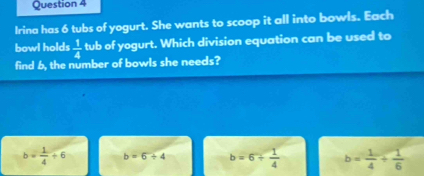 Irina has 6 tubs of yogurt. She wants to scoop it all into bowls. Each
bowl holds  1/4  tub of yogurt. Which division equation can be used to
find 6, the number of bowls she needs?
b= 1/4 +6 b=6+4 b=6+ 1/4  b= 1/4 + 1/6 