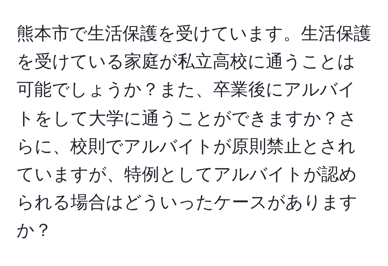 熊本市で生活保護を受けています。生活保護を受けている家庭が私立高校に通うことは可能でしょうか？また、卒業後にアルバイトをして大学に通うことができますか？さらに、校則でアルバイトが原則禁止とされていますが、特例としてアルバイトが認められる場合はどういったケースがありますか？