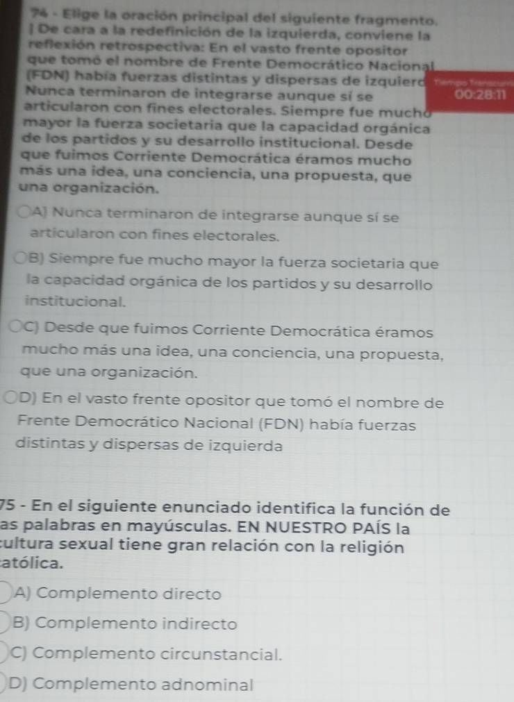 Elige la oración principal del siguiente fragmento.
] De cara a la redefinición de la izquierda, conviene la
reflexión retrospectiva: En el vasto frente opositor
que tomó el nombre de Frente Democrático Nacional
(FDN) había fuerzas distintas y dispersas de izquierd Tiempo Tianscum
Nunca terminaron de integrarse aunque sí se 00:28:11
articularon con fines electorales. Siempre fue mucho
mayor la fuerza societaria que la capacidad orgánica
de los partidos y su desarrollo institucional. Desde
que fuimos Corriente Democrática éramos mucho
más una idea, una conciencia, una propuesta, que
una organización.
A) Nunca terminaron de integrarse aunque sí se
articularon con fines electorales.
B) Siempre fue mucho mayor la fuerza societaria que
la capacidad orgánica de los partidos y su desarrollo
institucional.
C) Desde que fuimos Corriente Democrática éramos
mucho más una idea, una conciencia, una propuesta,
que una organización.
D) En el vasto frente opositor que tomó el nombre de
Frente Democrático Nacional (FDN) había fuerzas
distintas y dispersas de izquierda
75 - En el siguiente enunciado identifica la función de
las palabras en mayúsculas. EN NUESTRO PAÍS la
cultura sexual tiene gran relación con la religión
atólica.
A) Complemento directo
B) Complemento indirecto
C) Complemento circunstancial.
D) Complemento adnominal