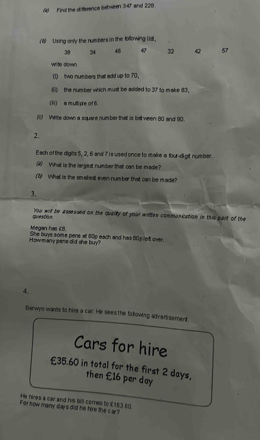 (4) Find the difference between 347 and 228. 
(b) Using only the numbers in the following list,
38 34 46 47 32 42 57
write down 
(i) two numbers that add up to 70, 
(1) the number which must be added to 37 to make 83, 
(iii) a multiple of 6. 
(c) Write down a square number that is be ween 80 and 90. 
2. 
Each of the digits 5, 2, 6 and 7 i s used once to make a four-digit number. 
(2) What is the largest number that can be made? 
(b) What is the smallest even number that can be made? 
3. 
You will be assessed on the qualty of your written communication in this part of the 
question. 
Megan has £8. 
She buys some pens at 60p each and has 80pleft over. 
How many pens did she buy? 
4. 
Berwyn wants to hire a car. He sees the following advertisement. 
Cars for hire
£35.60 in total for the first 2 days, 
then £16 per day
He hires a car and his bill comes to £163.60. 
For how many days did he hire the car?