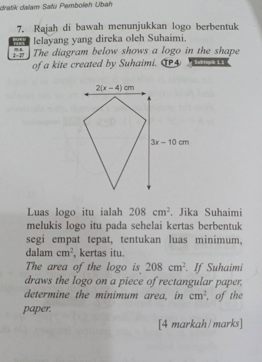 dratik dalam Satu Pemboleh Ubah
7. Rajah di bawah menunjukkan logo berbentuk
BUKU lelayang yang direka oleh Suhaimi.
TEKS
m.s.
2-27 The diagram below shows a logo in the shape
of a kite created by Suhaimi. TP④ Subtopik 1.1
Luas logo itu ialah 208cm^2. Jika Suhaimi
melukis logo itu pada sehelai kertas berbentuk
segi empat tepat, tentukan luas minimum,
dalam cm^2 , kertas itu.
The area of the logo is 208cm^2. If Suhaimi
draws the logo on a piece of rectangular paper,
determine the minimum area, in cm^2 , of the
paper.
[4 markah/marks]