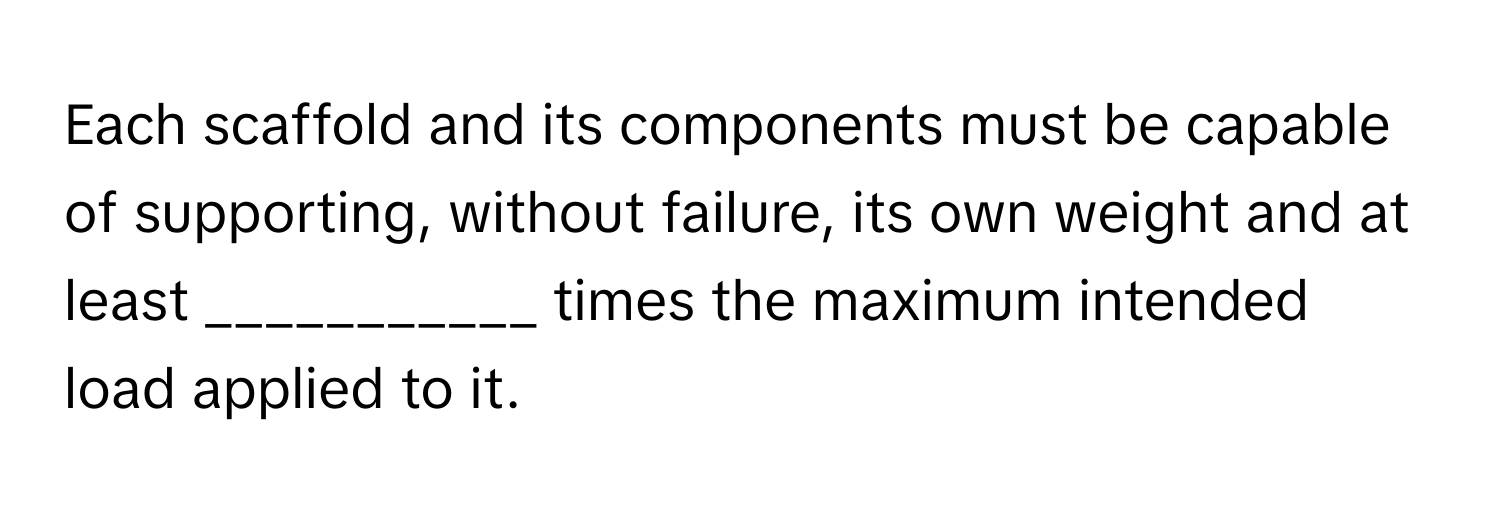 Each scaffold and its components must be capable of supporting, without failure, its own weight and at least ___________ times the maximum intended load applied to it.