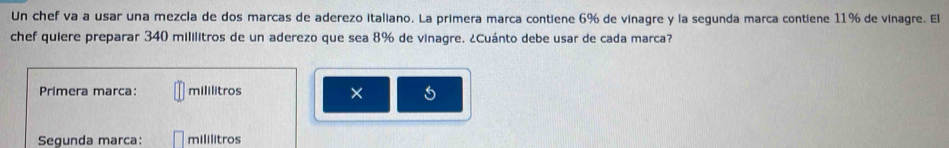 Un chef va a usar una mezcla de dos marcas de aderezo italiano. La primera marca contiene 6% de vinagre y la segunda marca contiene 11% de vinagre. El 
chef quiere preparar 340 mililitros de un aderezo que sea 8% de vinagre. ¿Cuánto debe usar de cada marca? 
Primera marca: mililitros × 5
Segunda marca: mililitros