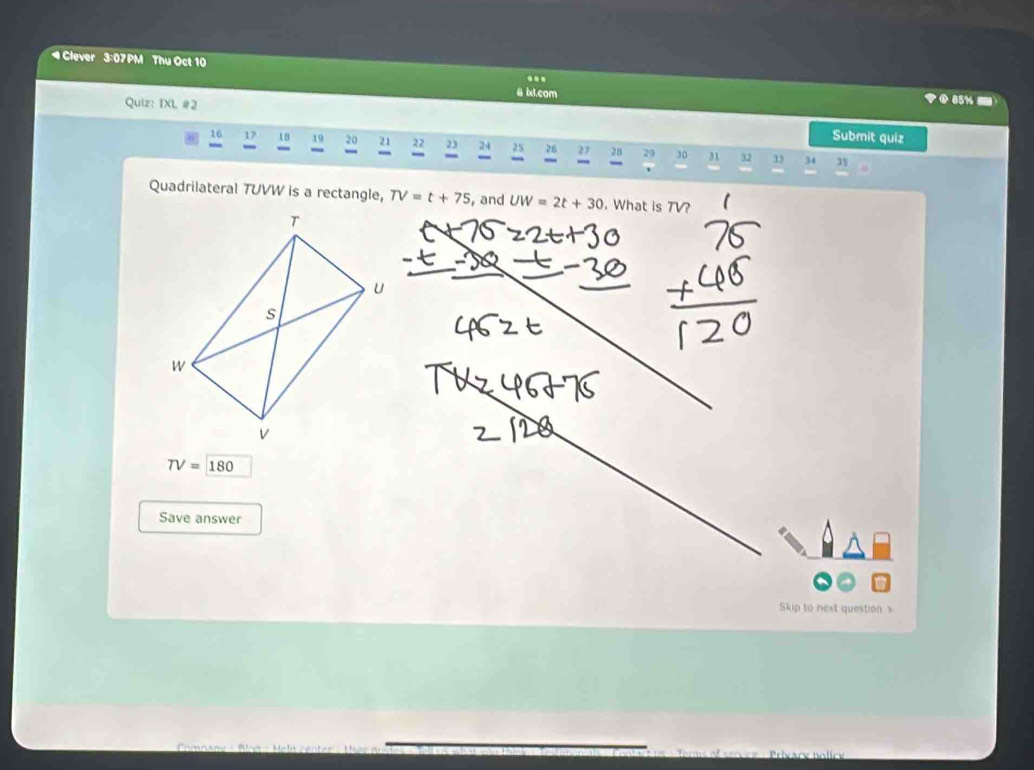 4Clever 3:07PM Thu Oct 10 
..
16 17 18 19 20 21 22 23 24 25 26 27 28 29 30 31 32 33 34 35 
Quadrilateral TUVW is a rectangle, TV=t+75 , and UW=2t+30. What is TV?
TV=180
Save answer 
Skip to next question s