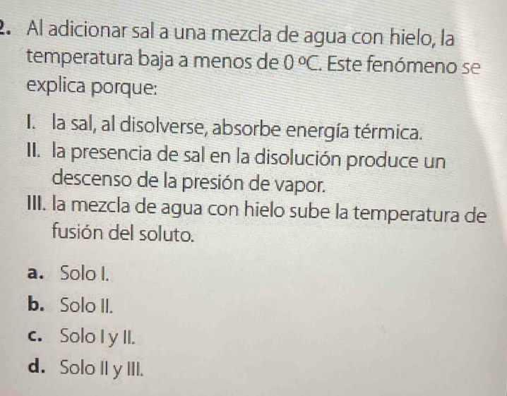 2º Al adicionar sal a una mezcla de agua con hielo, la
temperatura baja a menos de 0°C.. Este fenómeno se
explica porque:
I. la sal, al disolverse, absorbe energía térmica.
II. la presencia de sal en la disolución produce un
descenso de la presión de vapor.
III. la mezcla de agua con hielo sube la temperatura de
fusión del soluto.
a. Solo I.
b. Solo II.
c. Solo I y II.
d. Solo IIy III.